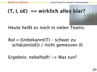 Matthias Bohlen     Coach/Trainer für produktive Wissensarbeiter




(T, I, oE) == wirklich alles klar?


Heute heißt es noch in vielen Teams:

RoI = (Unbekannt(T) – schwer zu
 schätzen(oE)) / nicht gemessen (I)

Ergebnis: nebelhaft! --> Was tun?

                                                                   20
 