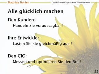 Matthias Bohlen         Coach/Trainer für produktive Wissensarbeiter




Alle glücklich machen
Den Kunden:
   Handeln Sie voraussagbar !


Ihre Entwickler:
   Lasten Sie sie gleichmäßig aus !


Den CIO:
   Messen und optimieren Sie den RoI !

                                                                       22
 
