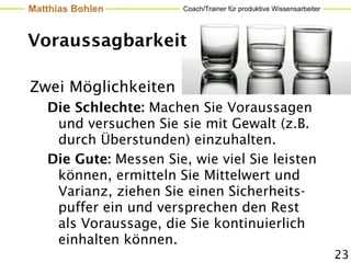 Matthias Bohlen         Coach/Trainer für produktive Wissensarbeiter




Voraussagbarkeit

Zwei Möglichkeiten
   Die Schlechte: Machen Sie Voraussagen
    und versuchen Sie sie mit Gewalt (z.B.
    durch Überstunden) einzuhalten.
   Die Gute: Messen Sie, wie viel Sie leisten
    können, ermitteln Sie Mittelwert und
    Varianz, ziehen Sie einen Sicherheits-
    puffer ein und versprechen den Rest
    als Voraussage, die Sie kontinuierlich
    einhalten können.
                                                                       23
 