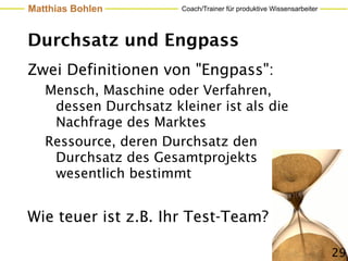 Matthias Bohlen        Coach/Trainer für produktive Wissensarbeiter




Durchsatz und Engpass
Zwei Definitionen von "Engpass":
   Mensch, Maschine oder Verfahren,
    dessen Durchsatz kleiner ist als die
    Nachfrage des Marktes
   Ressource, deren Durchsatz den
    Durchsatz des Gesamtprojekts
    wesentlich bestimmt


Wie teuer ist z.B. Ihr Test-Team?

                                                                      29
 