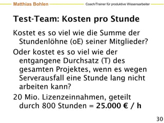 Matthias Bohlen    Coach/Trainer für produktive Wissensarbeiter




Test-Team: Kosten pro Stunde
Kostet es so viel wie die Summe der
 Stundenlöhne (oE) seiner Mitglieder?
Oder kostet es so viel wie der
 entgangene Durchsatz (T) des
 gesamten Projektes, wenn es wegen
 Serverausfall eine Stunde lang nicht
 arbeiten kann?
20 Mio. Lizenzeinnahmen, geteilt
 durch 800 Stunden = 25.000 € / h
                                                                  30
 