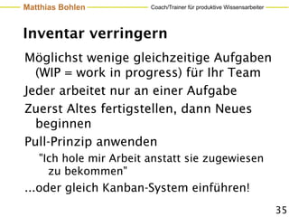 Matthias Bohlen         Coach/Trainer für produktive Wissensarbeiter




Inventar verringern
Möglichst wenige gleichzeitige Aufgaben
  (WIP = work in progress) für Ihr Team
Jeder arbeitet nur an einer Aufgabe
Zuerst Altes fertigstellen, dann Neues
  beginnen
Pull-Prinzip anwenden
   "Ich hole mir Arbeit anstatt sie zugewiesen
     zu bekommen"
...oder gleich Kanban-System einführen!
                                                                       35
 