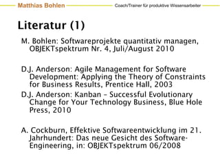 Matthias Bohlen           Coach/Trainer für produktive Wissensarbeiter




Literatur (1)
 M. Bohlen: Softwareprojekte quantitativ managen,
   OBJEKTspektrum Nr. 4, Juli/August 2010

 D.J. Anderson: Agile Management for Software
   Development: Applying the Theory of Constraints
   for Business Results, Prentice Hall, 2003
 D.J. Anderson: Kanban – Successful Evolutionary
   Change for Your Technology Business, Blue Hole
   Press, 2010

 A. Cockburn, Effektive Softwareentwicklung im 21.
   Jahrhundert: Das neue Gesicht des Software-
   Engineering, in: OBJEKTspektrum 06/2008
 