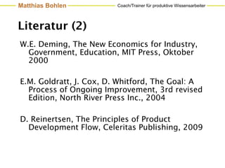 Matthias Bohlen          Coach/Trainer für produktive Wissensarbeiter




Literatur (2)
W.E. Deming, The New Economics for Industry,
  Government, Education, MIT Press, Oktober
  2000

E.M. Goldratt, J. Cox, D. Whitford, The Goal: A
  Process of Ongoing Improvement, 3rd revised
  Edition, North River Press Inc., 2004

D. Reinertsen, The Principles of Product
  Development Flow, Celeritas Publishing, 2009
 