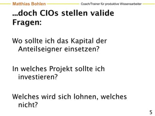 Matthias Bohlen      Coach/Trainer für produktive Wissensarbeiter


...doch CIOs stellen valide
Fragen:

Wo sollte ich das Kapital der
 Anteilseigner einsetzen?

In welches Projekt sollte ich
  investieren?

Welches wird sich lohnen, welches
 nicht?
                                                                    5
 