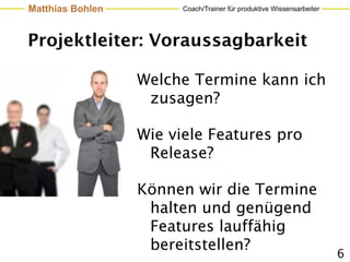 Matthias Bohlen         Coach/Trainer für produktive Wissensarbeiter




Projektleiter: Voraussagbarkeit

                  Welche Termine kann ich
                   zusagen?

                  Wie viele Features pro
                   Release?

                  Können wir die Termine
                   halten und genügend
                   Features lauffähig
                   bereitstellen?
                                                                       6
 