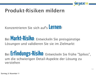 Produkt-Risiken mildern


    Konzentrieren Sie sich auf's   Lernen!
    Bei    Markt-Risiko
                     : Entwickeln Sie preisgünstige
    Lösungen und validieren Sie sie im Zielmarkt


    Bei    Erfindungs-Risiko
                           : Entwickeln Sie frühe "Spikes",
    um die schwierigen Detail-Aspekte der Lösung zu
    verstehen
                                                              14

Sonntag, 6. November 11
 
