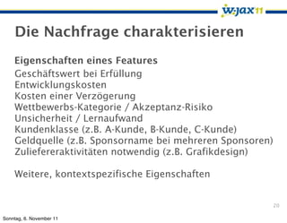 Die Nachfrage charakterisieren
    Eigenschaften eines Features
    Geschäftswert bei Erfüllung
    Entwicklungskosten
    Kosten einer Verzögerung
    Wettbewerbs-Kategorie / Akzeptanz-Risiko
    Unsicherheit / Lernaufwand
    Kundenklasse (z.B. A-Kunde, B-Kunde, C-Kunde)
    Geldquelle (z.B. Sponsorname bei mehreren Sponsoren)
    Zuliefereraktivitäten notwendig (z.B. Grafikdesign)

    Weitere, kontextspezifische Eigenschaften


                                                           20

Sonntag, 6. November 11
 