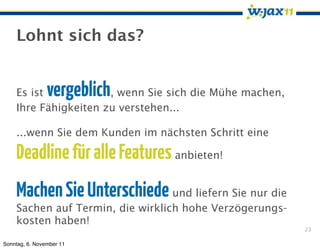 Lohnt sich das?


    Es ist      vergeblich
                      , wenn Sie sich die Mühe machen,
    Ihre Fähigkeiten zu verstehen...

    ...wenn Sie dem Kunden im nächsten Schritt eine

    Deadline für alle Features anbieten!
    Machen Sie Unterschiede und liefern Sie nur die
    Sachen auf Termin, die wirklich hohe Verzögerungs-
    kosten haben!
                                                         23

Sonntag, 6. November 11
 