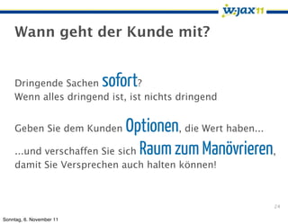 Wann geht der Kunde mit?


    Dringende Sachen      sofort
                               ?
    Wenn alles dringend ist, ist nichts dringend


    Geben Sie dem Kunden     Optionen, die Wert haben...
    ...und verschaffen Sie sich Raum zum Manövrieren,
    damit Sie Versprechen auch halten können!



                                                       24

Sonntag, 6. November 11
 