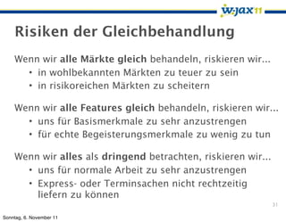 Risiken der Gleichbehandlung
    Wenn wir alle Märkte gleich behandeln, riskieren wir...
      • in wohlbekannten Märkten zu teuer zu sein
      • in risikoreichen Märkten zu scheitern

    Wenn wir alle Features gleich behandeln, riskieren wir...
      • uns für Basismerkmale zu sehr anzustrengen
      • für echte Begeisterungsmerkmale zu wenig zu tun

    Wenn wir alles als dringend betrachten, riskieren wir...
      • uns für normale Arbeit zu sehr anzustrengen
      • Express- oder Terminsachen nicht rechtzeitig
        liefern zu können
                                                               31

Sonntag, 6. November 11
 