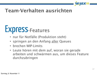 Team-Verhalten ausrichten



    Express-Features
          •   nur für Notfälle (Produktion steht)
          •   springen an den Anfang aller Queues
          •   brechen WIP-Limits
          •   Leute hören mit dem auf, woran sie gerade
              arbeiten und schwärmen aus, um dieses Feature
              durchzubringen


                                                              37

Sonntag, 6. November 11
 