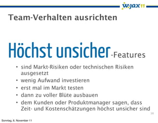 Team-Verhalten ausrichten



    Höchst unsicher                          -Features
          • sind Markt-Risiken oder technischen Risiken
            ausgesetzt
          • wenig Aufwand investieren
          • erst mal im Markt testen
          • dann zu voller Blüte ausbauen
          • dem Kunden oder Produktmanager sagen, dass
            Zeit- und Kostenschätzungen höchst unsicher sind
                                                               38

Sonntag, 6. November 11
 