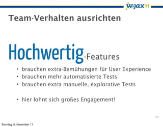 Team-Verhalten ausrichten



    Hochwertig                    -Features
          • brauchen extra-Bemühungen für User Experience
          • brauchen mehr automatisierte Tests
          • brauchen extra manuelle, explorative Tests

          • hier lohnt sich großes Engagement!


                                                            39

Sonntag, 6. November 11
 