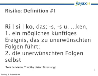 Risiko: Definition #1


    Ri | si | ko, das; -s, -s u. ...ken,
    1. ein mögliches künftiges
    Ereignis, das zu unerwünschten
    Folgen führt;
    2. die unerwünschten Folgen
    selbst
     Tom de Marco, Timothy Lister: Bärentango
                                                4

Sonntag, 6. November 11
 