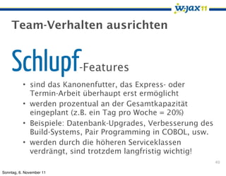 Team-Verhalten ausrichten


    Schlupf               -Features
          • sind das Kanonenfutter, das Express- oder
            Termin-Arbeit überhaupt erst ermöglicht
          • werden prozentual an der Gesamtkapazität
            eingeplant (z.B. ein Tag pro Woche = 20%)
          • Beispiele: Datenbank-Upgrades, Verbesserung des
            Build-Systems, Pair Programming in COBOL, usw.
          • werden durch die höheren Serviceklassen
            verdrängt, sind trotzdem langfristig wichtig!
                                                              40

Sonntag, 6. November 11
 