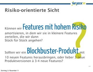 Risiko-orientierte Sicht




                                                 ?
    Können wir            Features mit hohem Risiko
    amortisieren, in dem wir sie in kleinere Features
    zerteilen, die wir dann
    Stück für Stück angehen?


    Sollten wir ein        Blockbuster-Produkt          mit
    10 neuen Features herausbringen, oder lieber 3 neue
    Produktversionen à 3-4 neue Features?
                                                              44

Sonntag, 6. November 11
 