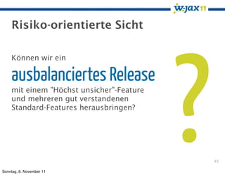 Risiko-orientierte Sicht




                                          ?
    Können wir ein

    ausbalanciertes Release
    mit einem "Höchst unsicher"-Feature
    und mehreren gut verstandenen
    Standard-Features herausbringen?




                                              45

Sonntag, 6. November 11
 