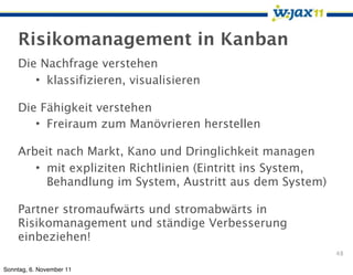 Risikomanagement in Kanban
    Die Nachfrage verstehen
       • klassifizieren, visualisieren

    Die Fähigkeit verstehen
       • Freiraum zum Manövrieren herstellen

    Arbeit nach Markt, Kano und Dringlichkeit managen
       • mit expliziten Richtlinien (Eintritt ins System,
         Behandlung im System, Austritt aus dem System)

    Partner stromaufwärts und stromabwärts in
    Risikomanagement und ständige Verbesserung
    einbeziehen!
                                                            48

Sonntag, 6. November 11
 