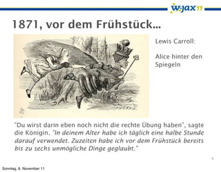 1871, vor dem Frühstück...
                                                     Lewis Carroll:

                                                     Alice hinter den
                                                     Spiegeln




      ”Du wirst darin eben noch nicht die rechte Übung haben”, sagte
      die Königin. ”In deinem Alter habe ich täglich eine halbe Stunde
      darauf verwendet. Zuzeiten habe ich vor dem Frühstück bereits
      bis zu sechs unmögliche Dinge geglaubt.”
                                                                         6

Sonntag, 6. November 11
 
