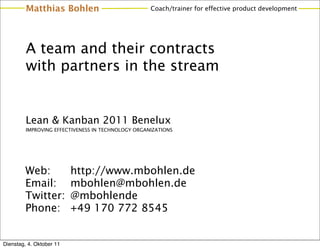 Matthias Bohlen                            Coach/trainer for effective product development




         A team and their contracts
         with partners in the stream


         Lean & Kanban 2011 Benelux
         IMPROVING EFFECTIVENESS IN TECHNOLOGY ORGANIZATIONS




         Web:             http://www.mbohlen.de
         Email:           mbohlen@mbohlen.de
         Twitter:         @mbohlende
         Phone:           +49 170 772 8545


Dienstag, 4. Oktober 11
 