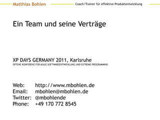 Matthias Bohlen                              Coach/Trainer für effektive Produktentwicklung




Ein Team und seine Verträge



XP DAYS GERMANY 2011, Karlsruhe
OFFENE KONFERENZ FÜR AGILE SOFTWAREENTWICKLUNG UND EXTREME PROGRAMMING




Web:            http://www.mbohlen.de
Email:          mbohlen@mbohlen.de
Twitter:        @mbohlende
Phone:          +49 170 772 8545
 