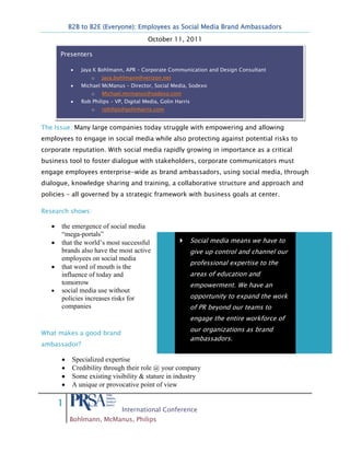 B2B to B2E (Everyone): Employees as Social Media Brand Ambassadors
                                         October 11, 2011

      Presenters

              Jaya K Bohlmann, APR – Corporate Communication and Design Consultant
                  o   Jaya.bohlmann@verizon.net
              Michael McManus – Director, Social Media, Sodexo
                  o   Michael.mcmanus@sodexo.com
              Rob Philips – VP, Digital Media, Golin Harris
                  o   rphilips@golinharris.com


The Issue: Many large companies today struggle with empowering and allowing
employees to engage in social media while also protecting against potential risks to
corporate reputation. With social media rapidly growing in importance as a critical
business tool to foster dialogue with stakeholders, corporate communicators must
engage employees enterprise-wide as brand ambassadors, using social media, through
dialogue, knowledge sharing and training, a collaborative structure and approach and
policies – all governed by a strategic framework with business goals at center.

Research shows:

      the emergence of social media
      “mega-portals”
      that the world’s most successful                       Social media means we have to
      brands also have the most active                        give up control and channel our
      employees on social media
                                                              professional expertise to the
      that word of mouth is the
      influence of today and                                  areas of education and
      tomorrow                                                empowerment. We have an
      social media use without
      policies increases risks for                            opportunity to expand the work
      companies                                               of PR beyond our teams to
                                                              engage the entire workforce of
                                                              our organizations as brand
What makes a good brand
                                                              ambassadors.
ambassador?

          Specialized expertise
          Credibility through their role @ your company
          Some existing visibility & stature in industry
          A unique or provocative point of view

     1
                              International Conference
         Bohlmann, McManus, Philips
 