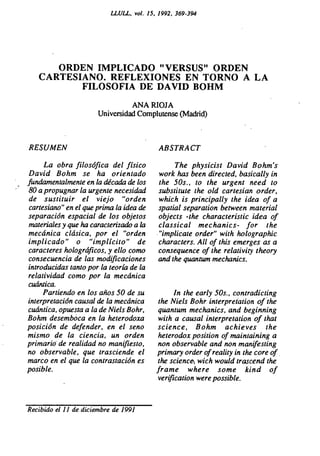 LLULL, vol. 15, 1992, 369-394




      ORDEN IMPLICADO "VERSUS" ORDEN
   CARTESIANO. REFLEXIONES EN TORNO A LA
          FILOSOFIA DE DAVID BOHM
                                 ANA RIOJA
                       Universidad Complutense (Madrid)



RESUMEN                                    ABSTRACT

      La obra filosófica del físico             The physicist David Bohm's
David Bohm se ha orientado                 work has been directed, basically in
fundamentalmente en la década de los       the 50s., to the urgent need to
80 a propugnar la urgente necesidad        substitute the old cartesian order,
 de sustituir el viejo "orden              which is principally the idea of a
 cartesiano" en el que prima la idea de    spatial separation between material
separación espacial de los objetos         objects -the characteristic idea of
materiales y que ha caracterizado a la     classical mechanics- for the
mecánica clásica, por el "orden            "implicate order" with holographic
implicado" o "implícito" de                characters. All of this emerges as a
caracteres holográficos, y ello como       consequence of the relativity theory
consecuencia de las modificaciones         and the quantum mechanics.
introducidas tanto por la teoría de la
relatividad como por la mecánica
cuántica.
      Partiendo en los años 50 de su           In the early 50s., contradicting
interpretación causal de la mecánica      the Niels Bohr interpretation of the
cuántica, opuesta a la de Niels Bohr,     quantum mechanics, and beginning
Bohm desemboca en la heterodoxa           with a causal interpretation of that
posición de defender, en el seno          science, Bohm achieves the
mismo de la ciencia, un orden             heterodox position of maintaining a
primario• de realidad no manifiesto,      non observable and non manifesting
no observable, que trasciende el          primary order of reality in the core of.
marco en el que la contrastación es       the science, wich would trascend the
posible.                                  frame where some kind of
                                          verification were possible.


Recibido el 11 de diciembre de 1991
 