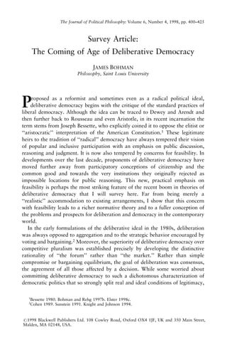 The Journal of Political Philosophy: Volume 6, Number 4, 1998, pp. 400±425

Survey Article:
The Coming of Age of Deliberative Democracy
JAMES BOHMAN
Philosophy, Saint Louis University

P

roposed as a reformist and sometimes even as a radical political ideal,
deliberative democracy begins with the critique of the standard practices of
liberal democracy. Although the idea can be traced to Dewey and Arendt and
then further back to Rousseau and even Aristotle, in its recent incarnation the
term stems from Joseph Bessette, who explicitly coined it to oppose the elitist or
``aristocratic'' interpretation of the American Constitution.1 These legitimate
heirs to the tradition of ``radical'' democracy have always tempered their vision
of popular and inclusive participation with an emphasis on public discussion,
reasoning and judgment. It is now also tempered by concerns for feasibility. In
developments over the last decade, proponents of deliberative democracy have
moved further away from participatory conceptions of citizenship and the
common good and towards the very institutions they originally rejected as
impossible locations for public reasoning. This new, practical emphasis on
feasibility is perhaps the most striking feature of the recent boom in theories of
deliberative democracy that I will survey here. Far from being merely a
``realistic'' accommodation to existing arrangements, I show that this concern
with feasibility leads to a richer normative theory and to a fuller conception of
the problems and prospects for deliberation and democracy in the contemporary
world.
In the early formulations of the deliberative ideal in the 1980s, deliberation
was always opposed to aggregation and to the strategic behavior encouraged by
voting and bargaining.2 Moreover, the superiority of deliberative democracy over
competitive pluralism was established precisely by developing the distinctive
rationality of ``the forum'' rather than ``the market.'' Rather than simple
compromise or bargaining equilibrium, the goal of deliberation was consensus,
the agreement of all those affected by a decision. While some worried about
committing deliberative democracy to such a dichotomous characterization of
democratic politics that so strongly split real and ideal conditions of legitimacy,
1

Bessette 1980. Bohman and Rehg 1997b. Elster 1998c.
Cohen 1989. Sunstein 1991. Knight and Johnson 1994.

2

#1998 Blackwell Publishers Ltd. 108 Cowley Road, Oxford OX4 1JF, UK and 350 Main Street,
Malden, MA 02148, USA.

 
