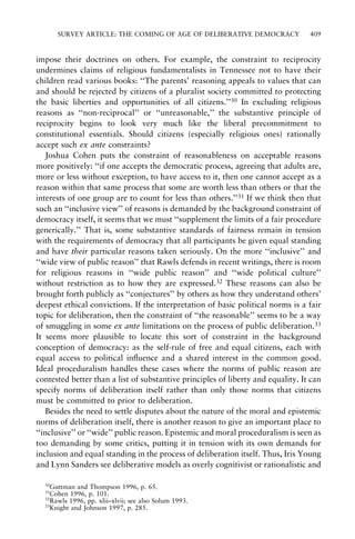SURVEY ARTICLE: THE COMING OF AGE OF DELIBERATIVE DEMOCRACY

409

impose their doctrines on others. For example, the constraint to reciprocity
undermines claims of religious fundamentalists in Tennessee not to have their
children read various books: ``The parents' reasoning appeals to values that can
and should be rejected by citizens of a pluralist society committed to protecting
the basic liberties and opportunities of all citizens.''30 In excluding religious
reasons as ``non-reciprocal'' or ``unreasonable,'' the substantive principle of
reciprocity begins to look very much like the liberal precommitment to
constitutional essentials. Should citizens (especially religious ones) rationally
accept such ex ante constraints?
Joshua Cohen puts the constraint of reasonableness on acceptable reasons
more positively: ``if one accepts the democratic process, agreeing that adults are,
more or less without exception, to have access to it, then one cannot accept as a
reason within that same process that some are worth less than others or that the
interests of one group are to count for less than others.''31 If we think then that
such an ``inclusive view'' of reasons is demanded by the background constraint of
democracy itself, it seems that we must ``supplement the limits of a fair procedure
generically.'' That is, some substantive standards of fairness remain in tension
with the requirements of democracy that all participants be given equal standing
and have their particular reasons taken seriously. On the more ``inclusive'' and
``wide view of public reason'' that Rawls defends in recent writings, there is room
for religious reasons in ``wide public reason'' and ``wide political culture''
without restriction as to how they are expressed.32 These reasons can also be
brought forth publicly as ``conjectures'' by others as how they understand others'
deepest ethical convictions. If the interpretation of basic political norms is a fair
topic for deliberation, then the constraint of ``the reasonable'' seems to be a way
of smuggling in some ex ante limitations on the process of public deliberation.33
It seems more plausible to locate this sort of constraint in the background
conception of democracy: as the self-rule of free and equal citizens, each with
equal access to political in¯uence and a shared interest in the common good.
Ideal proceduralism handles these cases where the norms of public reason are
contested better than a list of substantive principles of liberty and equality. It can
specify norms of deliberation itself rather than only those norms that citizens
must be committed to prior to deliberation.
Besides the need to settle disputes about the nature of the moral and epistemic
norms of deliberation itself, there is another reason to give an important place to
``inclusive'' or ``wide'' public reason. Epistemic and moral proceduralism is seen as
too demanding by some critics, putting it in tension with its own demands for
inclusion and equal standing in the process of deliberation itself. Thus, Iris Young
and Lynn Sanders see deliberative models as overly cognitivist or rationalistic and
30

Guttman and Thompson 1996, p. 65.
Cohen 1996, p. 101.
32
Rawls 1996, pp. xlii±xlvii; see also Solum 1993.
33
Knight and Johnson 1997, p. 285.
31

 