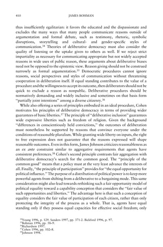 410

JAMES BOHMAN

thus insuf®ciently egalitarian: it favors the educated and the dispassionate and
excludes the many ways that many people communicate reasons outside of
argumentation and formal debate, such as testimony, rhetoric, symbolic
disruptions, storytelling and cultural- and gender-speci®c styles of
communication.34 Theories of deliberative democracy must also consider the
quality of listening or the uptake given to others as well. If we reject strict
impartiality as necessary for communicating appropriate but not widely accepted
reasons in wide uses of public reason, these arguments about deliberative biases
need not be opposed to the epistemic view. Reason giving should not be construed
narrowly as formal argumentation.35 Democratic procedures cannot ignore
reasons, social perspectives and styles of communication without threatening
cooperation in deliberation itself. If equal standing contributes to the value of a
procedure and the willingness to accept its outcome, then deliberators should not be
quick to exclude a reason as nonpublic. Deliberative procedures should be
normatively demanding and widely inclusive and sometimes on that basis form
``partially joint intentions'' among a diverse citizenry.36
While also offering a series of principles embodied in an ideal procedure, Cohen
motivates his principles of deliberative democracy in terms of providing wider
guarantees of basic liberties.37 The principle of ``deliberative inclusion'' guarantees
wide expressive liberties such as freedom of religion. Given the background
``differences in conscientiously held convictions,'' the outcomes of deliberation
must nonetheless be supported by reasons that convince everyone under the
conditions of reasonable pluralism. While granting wide liberty on inputs, the right
to free expression does not guarantee that the reasons expressed will shape
reasonable outcomes. Even in this form, James Johnson criticizes reasonableness as
an ex ante constraint similar to aggregative requirements that agents have
consistent preferences.38 Cohen's second principle contrasts fair aggregation with
deliberative democracy's search for the common good. The ``principle of the
common good'' means that a policy must at the very least advance the interests of
all. Finally, ``the principle of participation'' provides for ``the equal opportunity for
political in¯uence.'' The purpose of a distribution of political power is to keep more
powerful agents from shifting from a deliberative to a bargaining mode. This same
consideration might also lead towards rethinking such a fair opportunity model of
political equality toward a capability conception that considers the ``fair value of
such opportunities and liberties.'' The advantage here is that such a conception of
equality considers the fair value of participation of each citizen, rather than only
protecting the integrity of the process as a whole. That is, agents have equal
standing only if they possess equal capacities for effective social freedom; only
34

Young 1996, p. 129. Sanders 1997, pp. 371-2. Bickford 1996, p. 97.
Bohman 1996, pp. 58±9.
36
Richardson 1997.
37
Cohen 1996, pp. 102±8.
38
Johnson 1998.
35

 