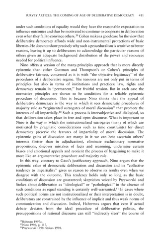SURVEY ARTICLE: THE COMING OF AGE OF DELIBERATIVE DEMOCRACY

411

under such conditions of equality would they have the reasonable expectation to
in¯uence outcomes and thus be motivated to continue to cooperate in deliberation
even when they fail to convince others.39 Cohen makes a good case for the view that
deliberative democracy affords wide and non-instrumental protections of basic
liberties. He does not show precisely why such a proceduralism is sensitive to better
reasons, leaving it up to deliberators to acknowledge the particular reasons of
others given an adequate background distribution of the power and resources
needed for political in¯uence.
Nino offers a version of the many-principles approach that is more directly
epistemic than either Guttman and Thompson's or Cohen's principles of
deliberative fairness, concerned as it is with ``the objective legitimacy'' of the
procedures of a deliberative regime. The tensions are not only put in terms of
principles but also in terms of institutions and practices: law, rights and
democracy remain in ``permanent,'' but fruitful tension. But in each case the
normative principles are shown to be conditions for a reliable epistemic
procedure of discussion. This is because Nino thinks that the appeal of
deliberative democracy is the way in which it sees democratic procedures of
majority rule as ``regimented surrogates of moral discussion'' that promote the
interests of all impartially.40 Such a process is intersubjective and dialogical, so
that deliberation takes place in free and open discourse. What is important to
Nino is the way in which the institutionalized surrogates (many of which are
motivated by pragmatic considerations such as time constraints) for direct
democracy preserve the features of impartiality of moral discussion. The
epistemic gains of discussion are many: in it we can best ascertain others'
interests (better than in adjudication), eliminate exclusionary normative
propositions, discover mistakes of facts and reasoning, undermine certain
biases and emotional appeals and reorient the process of bargaining to make it
more like an argumentative procedure and majority rule.
In this way, contrary to Gaus's justi®catory approach, Nino argues that the
epistemic value of democratic deliberation and discussion and its ``collective
tendency to impartiality'' gives us reason to observe its results even when we
disagree with the outcome. This tendency holds only so long as the basic
conditions of discussion are guaranteed; skepticism voiced by Przeworski and
Stokes about deliberation as ``ideological'' or ``pathological'' in the absence of
such conditions as equal standing is certainly well-warranted.41 In cases where
such political norms are not institutionalized or their interpretation is in doubt,
deliberators are constrained by the in¯uence of implicit and thus weak norms of
communication and discussion. Indeed, Habermas argues that even if actual
debate deviates from the ideal procedure of deliberative politics, the
presuppositions of rational discourse can still ``indirectly steer'' the course of
39

Bohman 1997a.
Nino 1996, p. 117.
41
Przeworski 1998. Stokes 1998.
40

 