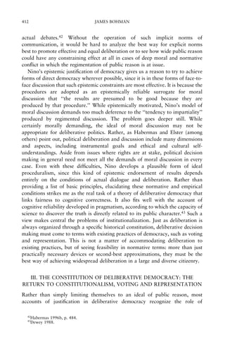 412

JAMES BOHMAN

actual debates.42 Without the operation of such implicit norms of
communication, it would be hard to analyze the best way for explicit norms
best to promote effective and equal deliberation or to see how wide public reason
could have any constraining effect at all in cases of deep moral and normative
con¯ict in which the regimentation of public reason is at issue.
Nino's epistemic justi®cation of democracy gives us a reason to try to achieve
forms of direct democracy wherever possible, since it is in these forms of face-toface discussion that such epistemic constraints are most effective. It is because the
procedures are adopted as an epistemically reliable surrogate for moral
discussion that ``the results are presumed to be good because they are
produced by that procedure.'' While epistemically motivated, Nino's model of
moral discussion demands too much deference to the ``tendency to impartiality''
produced by regimented discussion. The problem goes deeper still. While
certainly morally demanding, the ideal of moral discussion may not be
appropriate for deliberative politics. Rather, as Habermas and Elster (among
others) point out, political deliberation and discussion include many dimensions
and aspects, including instrumental goals and ethical and cultural selfunderstandings. Aside from issues where rights are at stake, political decision
making in general need not meet all the demands of moral discussion in every
case. Even with these dif®culties, Nino develops a plausible form of ideal
proceduralism, since this kind of epistemic endorsement of results depends
entirely on the conditions of actual dialogue and deliberation. Rather than
providing a list of basic principles, elucidating these normative and empirical
conditions strikes me as the real task of a theory of deliberative democracy that
links fairness to cognitive correctness. It also ®ts well with the account of
cognitive reliability developed in pragmatism, according to which the capacity of
science to discover the truth is directly related to its public character.43 Such a
view makes central the problems of institutionalization. Just as deliberation is
always organized through a speci®c historical constitution, deliberative decision
making must come to terms with existing practices of democracy, such as voting
and representation. This is not a matter of accommodating deliberation to
existing practices, but of seeing feasibility in normative terms: more than just
practically necessary devices or second-best approximations, they must be the
best way of achieving widespread deliberation in a large and diverse citizenry.
III. THE CONSTITUTION OF DELIBERATIVE DEMOCRACY: THE
RETURN TO CONSTITUTIONALISM, VOTING AND REPRESENTATION
Rather than simply limiting themselves to an ideal of public reason, most
accounts of justi®cation in deliberative democracy recognize the role of
42
43

Habermas 1996b, p. 484.
Dewey 1988.

 