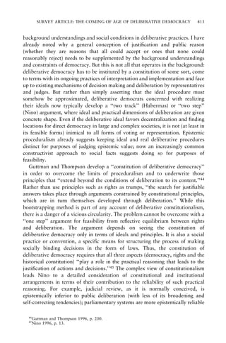 SURVEY ARTICLE: THE COMING OF AGE OF DELIBERATIVE DEMOCRACY

413

background understandings and social conditions in deliberative practices. I have
already noted why a general conception of justi®cation and public reason
(whether they are reasons that all could accept or ones that none could
reasonably reject) needs to be supplemented by the background understandings
and constraints of democracy. But this is not all that operates in the background:
deliberative democracy has to be instituted by a constitution of some sort, come
to terms with its ongoing practices of interpretation and implementation and face
up to existing mechanisms of decision making and deliberation by representatives
and judges. But rather than simply asserting that the ideal procedure must
somehow be approximated, deliberative democrats concerned with realizing
their ideals now typically develop a ``two track'' (Habermas) or ``two step''
(Nino) argument, where ideal and practical dimensions of deliberation are given
concrete shape. Even if the deliberative ideal favors decentralization and ®nding
locations for direct democracy in large and complex societies, it is not (at least in
its feasible forms) inimical to all forms of voting or representation. Epistemic
proceduralism already suggests keeping ideal and real deliberative procedures
distinct for purposes of judging epistemic value; now an increasingly common
constructivist approach to social facts suggests doing so for purposes of
feasibility.
Guttman and Thompson develop a ``constitution of deliberative democracy''
in order to overcome the limits of proceduralism and to underwrite those
principles that ``extend beyond the conditions of deliberation to its content.''44
Rather than use principles such as rights as trumps, ``the search for justi®able
answers takes place through arguments constrained by constitutional principles,
which are in turn themselves developed through deliberation.'' While this
bootstrapping method is part of any account of deliberative constitutionalism,
there is a danger of a vicious circularity. The problem cannot be overcome with a
``one step'' argument for feasibility from re¯ective equilibrium between rights
and deliberation. The argument depends on seeing the constitution of
deliberative democracy only in terms of ideals and principles. It is also a social
practice or convention, a speci®c means for structuring the process of making
socially binding decisions in the form of laws. Thus, the constitution of
deliberative democracy requires that all three aspects (democracy, rights and the
historical constitution) ``play a role in the practical reasoning that leads to the
justi®cation of actions and decisions.''45 The complex view of constitutionalism
leads Nino to a detailed consideration of constitutional and institutional
arrangements in terms of their contribution to the reliability of such practical
reasoning. For example, judicial review, as it is normally conceived, is
epistemically inferior to public deliberation (with less of its broadening and
self-correcting tendencies); parliamentary systems are more epistemically reliable
44

Guttman and Thompson 1996, p. 200.
Nino 1996, p. 13.

45

 
