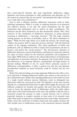 414

JAMES BOHMAN

than winner-take-all elections. But most importantly, deliberative judges,
legislators and citizens participate in, offer justi®cations and ultimately act ``in
the context of a practice they do not control'' and anticipate that others will also
act to make their own contributions.46
Even in such a collective practice, deliberative democracy needs to make
idealizing assumptions. What is at stake in justifying decisions in an historical
and collective practice is not only the actual constitution, but the ideal
constitution that participants seek to achieve by their contributions. The
historical and the ideal constitution are thus dynamically related. Thus, Nino
conceives of the constitution of deliberative democracy as giving practical
reasoning in deliberation a ``two-stage structure.'' The ®rst stage evaluates
existing practice on the basis of principles, such as ``the ideal constitution of
rights.'' While the ®rst stage allows us to justify the practice, the second stage
``deploys the practice itself to make the necessary decision'' with the historical
context of the ongoing constitution. This social equilibrium of beliefs and
justi®cation calls on deliberators both to satisfy ideal requirements and also to
preserve and perfect the overall practice.47 The self-corrective character of
deliberative democracy requires both abstract and historical constraints and thus
two types of norms: respect for the historical constitution and recognition of
basic rights. While both are subject to the radical indeterminacy of interpretation
and application in particular situations, the epistemic role of such ideals is built
into democracy as an ongoing collective, constitutional and legal practice of
decision making. Whether or not we accept Nino's particular account of
deliberative constitutionalism, it offers a general way that fair and epistemic
proceduralism modeled on moral discussion could be realized and put into
practice.
Rather than only providing a two-stage argument, Habermas also offers a twotrack approach to bringing deliberative politics into relation to the practices of
the constitutional state. Rather than regarding deliberation and its limits in terms
of a single overall collective process, Habermas wants to distinguish two
dimensions within the social practice itself. The legitimacy of the state certainly
depends on a constitutional framework of rights which supply the necessary and
suf®cient conditions for freedom and equality. But more than that, Habermas
wants to locate the epistemic ideals of deliberation within the public sphere
rather than in the formal institutions of the state. The problem is that the state is
structured around the pressure to make a timely decision and to perform
particular functions in complex societies; at least some of its structure must
re¯ect these kinds of imperatives, including decisions made within representative
bodies. Given the social facts of modern, large-scale and complex societies, the
only feasible form of deliberation occurs in the interaction between formally
46
47

Nino 1996, p. 37.
Nino 1996, p. 218.

 