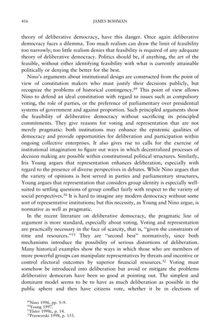 416

JAMES BOHMAN

theory of deliberative democracy, have this danger. Once again deliberative
democracy faces a dilemma. Too much realism can draw the limit of feasibility
too narrowly; too little realism denies that feasibility is required of any adequate
theory of deliberative democracy. Politics should be, if anything, the art of the
feasible, without either identifying feasibility with what is currently attainable
politically or denying the better for the best.
Nino's arguments about institutional design are constructed from the point of
view of constitution makers who must justify their decisions publicly, but
recognize the problems of historical contingency.49 This point of view allows
Nino to defend an ideal constitution with regard to issues such as compulsory
voting, the role of parties, or the preference of parliamentary over presidential
systems of government and against proportion. Such principled arguments show
the feasibility of deliberative democracy without sacri®cing its principled
commitments. They give reasons for voting and representation that are not
merely pragmatic: both institutions may enhance the epistemic qualities of
democracy and provide opportunities for deliberation and participation within
ongoing collective enterprises. It also gives rise to calls for the exercise of
institutional imagination to ®gure out ways in which decentralized processes of
decision making are possible within constitutional political structures. Similarly,
Iris Young argues that representation enhances deliberation, especially with
regard to the presence of diverse perspectives in debates. While Nino argues that
the variety of opinions is best served in parties and parliamentary structures,
Young argues that representation that considers group identity is especially wellsuited to settling questions of group con¯ict fairly with respect to the variety of
social perspectives.50 It is hard to imagine any modern democracy without some
sort of representative institutions; but this necessity, as Young and Nino argue, is
normative as well as pragmatic.
In the recent literature on deliberative democracy, the pragmatic line of
argument is more standard, especially about voting. Voting and representation
are practically necessary in the face of scarcity, that is, ``given the constraints of
time and resources.''51 They are ``second best'' normatively, since both
mechanisms introduce the possibility of serious distortions of deliberation.
Many historical examples show the ways in which those who are members of
more powerful groups can manipulate representatives by threats and incentive or
control electoral outcomes by superior ®nancial resources.52 Voting must
somehow be introduced into deliberation but avoid or mitigate the problems
deliberative democrats have been so good at pointing out. The simplest and
dominant model seems to be to have as much deliberation as possible in the
public sphere and then have citizens vote, whether it be in elections of
49

Nino 1996, pp. 5±9.
Young 1997.
51
Elster 1998c, p. 14.
52
Przeworski 1998, p. 153.
50

 