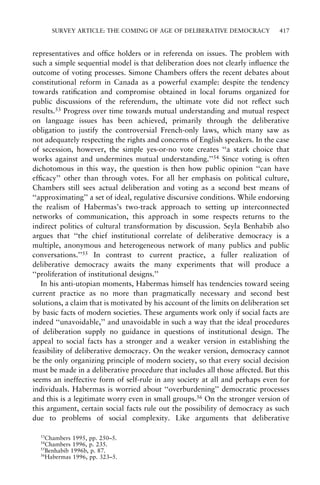 SURVEY ARTICLE: THE COMING OF AGE OF DELIBERATIVE DEMOCRACY

417

representatives and of®ce holders or in referenda on issues. The problem with
such a simple sequential model is that deliberation does not clearly in¯uence the
outcome of voting processes. Simone Chambers offers the recent debates about
constitutional reform in Canada as a powerful example: despite the tendency
towards rati®cation and compromise obtained in local forums organized for
public discussions of the referendum, the ultimate vote did not re¯ect such
results.53 Progress over time towards mutual understanding and mutual respect
on language issues has been achieved, primarily through the deliberative
obligation to justify the controversial French-only laws, which many saw as
not adequately respecting the rights and concerns of English speakers. In the case
of secession, however, the simple yes-or-no vote creates ``a stark choice that
works against and undermines mutual understanding.''54 Since voting is often
dichotomous in this way, the question is then how public opinion ``can have
ef®cacy'' other than through votes. For all her emphasis on political culture,
Chambers still sees actual deliberation and voting as a second best means of
``approximating'' a set of ideal, regulative discursive conditions. While endorsing
the realism of Habermas's two-track approach to setting up interconnected
networks of communication, this approach in some respects returns to the
indirect politics of cultural transformation by discussion. Seyla Benhabib also
argues that ``the chief institutional correlate of deliberative democracy is a
multiple, anonymous and heterogeneous network of many publics and public
conversations.''55 In contrast to current practice, a fuller realization of
deliberative democracy awaits the many experiments that will produce a
``proliferation of institutional designs.''
In his anti-utopian moments, Habermas himself has tendencies toward seeing
current practice as no more than pragmatically necessary and second best
solutions, a claim that is motivated by his account of the limits on deliberation set
by basic facts of modern societies. These arguments work only if social facts are
indeed ``unavoidable,'' and unavoidable in such a way that the ideal procedures
of deliberation supply no guidance in questions of institutional design. The
appeal to social facts has a stronger and a weaker version in establishing the
feasibility of deliberative democracy. On the weaker version, democracy cannot
be the only organizing principle of modern society, so that every social decision
must be made in a deliberative procedure that includes all those affected. But this
seems an ineffective form of self-rule in any society at all and perhaps even for
individuals. Habermas is worried about ``overburdening'' democratic processes
and this is a legitimate worry even in small groups.56 On the stronger version of
this argument, certain social facts rule out the possibility of democracy as such
due to problems of social complexity. Like arguments that deliberative
53

Chambers 1995, pp. 250±5.
Chambers 1996, p. 235.
55
Benhabib 1996b, p. 87.
56
Habermas 1996, pp. 323±5.
54

 