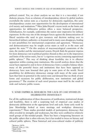 SURVEY ARTICLE: THE COMING OF AGE OF DELIBERATIVE DEMOCRACY

419

political control. Yet, on closer analysis we see that it is a two-sided, if not
dialectic process. Even as relations of interdependency driven by global markets
overwhelm the nation state as a location for democratic regulation, this same
interdependence creates new opportunities for the development of international
civil society and institutions.59 Here John Dryzek's recent work on the limits and
opportunities for deliberative politics offers a more balanced perspective.
Globalization, for example, undermines the nation state imperative for military
expansion. In this way one of the strongest forces against the democratization of
liberal societiesÐthe need to give resources and decision making over to
hierarchical military authorityÐis lessened and in many cases disappears, leading
to new possibilities for international cooperation and agreement. ``Democracy
and democratization may be sought across states as well as in the state and
against the state.''60 On this analysis of macrosociological constraints of the
state, the market and the international system, Dryzek ®nds the greatest impetus
for more democracy not in political parities (bound as they are to the imperatives
and limits of the nation state), but in ``a vigorous society containing oppositional
public spheres.'' This way of thinking about feasibility ties it to effective
opposition within existing state institutions. His overall analysis shows that the
social facts opposed to and in favor of democracy form a complex balance sheet:
many of the powerful forces and institutions that have been opposed to
democracy have now lessened their grip in some parts of the world. Novel
possibilities for deliberative democracy emerge with many of the same social
facts that limit its potential in the nation state and demand that we think of new
forms and occasions for public deliberation, new institutions and global
governance.61 The creation of such novel practices must itself be the result of
wide and inclusive public reason.

V. SOME EMPIRICAL RESEARCH: THE LACK OF CASE STUDIES IN
DELIBERATIVE DEMOCRACY
For all the sophistication of these discussions of justi®cation, institutional design
and feasibility, there is still a surprising lack of empirical case studies of
democratic deliberation at the appropriate level and scale. Some early work by
Jane Mansbridge looked at town meetings and workplace democracy
experiments.62 These studies provided models of participatory democracy that
often revealed its strengths and weaknesses, but they were con®ned to relatively
small groups of like-minded people. There has been a burgeoning literature on
the public sphere that is often relevant, but it has tended to focus on literary and
cultural public spheres. These historical and cross-cultural studies of publicity
59

Bohman 1997b.
Dryzek 1996, p. 150.
61
Held 1995.
62
Mansbridge 1980.
60

 