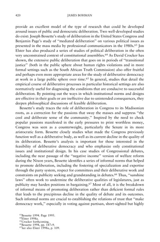 420

JAMES BOHMAN

provide an excellent model of the type of research that could be developed
around issues of public and democratic deliberation. Two well-developed studies
do exist: Joseph Bessette's study of deliberation in the United States Congress and
Benjamin Page's study of ``mediated deliberation'' on various political issues as
presented in the mass media by professional communicators in the 1980s.63 Jon
Elster has also produced a series of studies of political deliberation in the often
very unconstrained context of constitutional assemblies.64 As David Crocker has
shown, the extensive public deliberation that goes on in periods of ``transitional
justice'' (both in the public sphere about human rights violations and in more
formal settings such as the South African Truth Commission) also offer fruitful
and perhaps even more appropriate areas for the study of deliberative democracy
at work in a large public sphere over time.65 In general, studies that detail the
empirical course of deliberative processes in particular historical settings are also
normatively useful for diagnosing the conditions that are conducive to successful
deliberation. By pointing out the ways in which institutional norms and designs
are effective in their goals or are ineffective due to unintended consequences, they
deepen philosophical discussions of feasible deliberation.
Bessette's study traces the role of deliberation in Congress to its Madisonian
roots, as a correction for the passions that sway the masses and suppress ``the
cool and deliberate sense of the community.'' Inspired by the need to check
popular passions manifested in the early pressures to print worthless money,
Congress was seen as a counterweight, particularly the Senate in its more
aristocratic form. Bessette closely studies what made the Congress previously
function well as a deliberative body, as well as its current decline in the quality of
its deliberation. Bessette's analysis is important for those interested in the
feasibility of deliberative democracy and who emphasize only constitutional
issues and institutional design. In his case studies of Congressional debates,
including the near passage of the ``negative income'' version of welfare reform
during the Nixon years, Bessette identi®es a series of informal norms that helped
to promote deliberation, including the fostering of specialization and expertise
through the party system, respect for committees and their deliberative work and
constraints on publicity seeking and grandstanding in debates.66 Thus, ``sunshine
laws'' often work to undermine the deliberative qualities of legislatures, just as
publicity may harden positions in bargaining.67 Most of all, it is the breakdown
of informal means of promoting deliberation rather than de®cient formal rules
that leads to the precipitous decline in the quality of debate and its outcomes.
Such informal norms are crucial to establishing the relations of trust that ``make
democracy work,'' especially in voting against partisan, short-sighted but highly
63

Bessette 1994. Page 1995.
Elster 1998a.
65
Crocker forthcoming.
66
Bessette 1994, pp. 147±9.
67
See also Elster 1998a, p. 109.
64

 