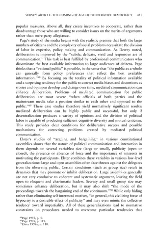 SURVEY ARTICLE: THE COMING OF AGE OF DELIBERATIVE DEMOCRACY

421

popular measures. Above all, they create incentives to cooperate, rather than
disadvantage those who are willing to consider issues on the merits of arguments
rather than mere party allegiance.
Page's study of the media begins with the realistic premise that both the large
numbers of citizens and the complexity of social problems necessitate the division
of labor in expertise, policy making and communication. As Dewey noted,
deliberation is improved by the ``subtle, delicate, vivid and responsive art of
communication.'' This task is best ful®lled by professional communicators who
disseminate the best available information to large audiences of citizens. Page
thinks that a ``rational public'' is possible, in the sense that ``the public as a whole
can generally form policy preferences that re¯ect the best available
information.''68 By focusing on the totality of political information available
and a surprising tendency for the public to correct media biases and distortions as
stories and opinions develop and change over time, mediated communication can
enhance deliberation. Problems of mediated communication for public
deliberation are most severe ``when of®cials of both parties and the
mainstream media take a position similar to each other and opposed to the
public.''69 These case studies therefore yield normatively signi®cant results:
mediated deliberation can be highly public and successful, but only if
decentralization produces a variety of opinions and the division of political
labor is capable of producing suf®cient cognitive diversity and mutual criticism.
This study provides clear conditions for deliberative success and possible
mechanisms for correcting problems created by mediated political
communication.
Elster's studies of ``arguing and bargaining'' in various constitutional
assemblies shows that the nature of political communication and interaction in
them depends on several variables: size (large or small), publicity (open or
closed), the presence or absence of force and the importance of interests in
motivating the participants. Elster combines these variables in various low-level
generalizations: large and open assemblies often face threats against the delegates
from the observing public. Certain conditions (such as group size) result in
dynamics that may promote or inhibit deliberation. Large assemblies generally
are not very conducive to coherent and systematic argument, leaving the ®eld
open to eloquent and charismatic leaders. Secrecy and small group size may
sometimes enhance deliberation, but it may also shift ``the mode of the
proceedings towards the bargaining end of the continuum.''70 While only hiding
rather than eliminating self-interested motives, ``in general, this civilizing force of
hypocrisy is a desirable effect of publicity'' and may even mimic the collective
tendency toward impartiality. All of these generalizations lead to normative
constraints on procedures needed to overcome particular tendencies that
68

Page 1995, p. 5.
Page 1995, p. 119.
70
Elster 1998a, p. 110.
69

 