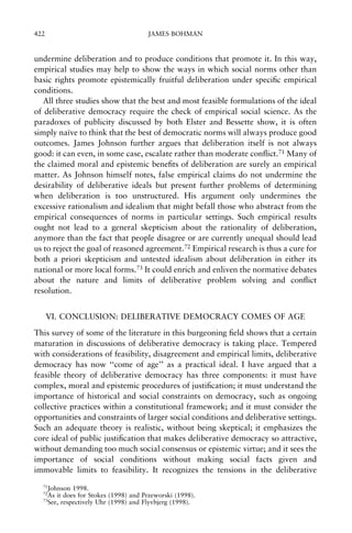 422

JAMES BOHMAN

undermine deliberation and to produce conditions that promote it. In this way,
empirical studies may help to show the ways in which social norms other than
basic rights promote epistemically fruitful deliberation under speci®c empirical
conditions.
All three studies show that the best and most feasible formulations of the ideal
of deliberative democracy require the check of empirical social science. As the
paradoxes of publicity discussed by both Elster and Bessette show, it is often
simply naõve to think that the best of democratic norms will always produce good
È
outcomes. James Johnson further argues that deliberation itself is not always
good: it can even, in some case, escalate rather than moderate con¯ict.71 Many of
the claimed moral and epistemic bene®ts of deliberation are surely an empirical
matter. As Johnson himself notes, false empirical claims do not undermine the
desirability of deliberative ideals but present further problems of determining
when deliberation is too unstructured. His argument only undermines the
excessive rationalism and idealism that might befall those who abstract from the
empirical consequences of norms in particular settings. Such empirical results
ought not lead to a general skepticism about the rationality of deliberation,
anymore than the fact that people disagree or are currently unequal should lead
us to reject the goal of reasoned agreement.72 Empirical research is thus a cure for
both a priori skepticism and untested idealism about deliberation in either its
national or more local forms.73 It could enrich and enliven the normative debates
about the nature and limits of deliberative problem solving and con¯ict
resolution.
VI. CONCLUSION: DELIBERATIVE DEMOCRACY COMES OF AGE
This survey of some of the literature in this burgeoning ®eld shows that a certain
maturation in discussions of deliberative democracy is taking place. Tempered
with considerations of feasibility, disagreement and empirical limits, deliberative
democracy has now ``come of age'' as a practical ideal. I have argued that a
feasible theory of deliberative democracy has three components: it must have
complex, moral and epistemic procedures of justi®cation; it must understand the
importance of historical and social constraints on democracy, such as ongoing
collective practices within a constitutional framework; and it must consider the
opportunities and constraints of larger social conditions and deliberative settings.
Such an adequate theory is realistic, without being skeptical; it emphasizes the
core ideal of public justi®cation that makes deliberative democracy so attractive,
without demanding too much social consensus or epistemic virtue; and it sees the
importance of social conditions without making social facts given and
immovable limits to feasibility. It recognizes the tensions in the deliberative
71

Johnson 1998.
As it does for Stokes (1998) and Przeworski (1998).
73
See, respectively Uhr (1998) and Flyvbjerg (1998).
72

 