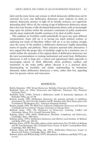 SURVEY ARTICLE: THE COMING OF AGE OF DELIBERATIVE DEMOCRACY

423

ideal and the many forms and avenues in which democratic deliberation can be
exercised. In every case deliberative democracy must vindicate its claim to
improve democratic practice in light of its morally inclusive, yet cognitively
demanding ideal. Above all, the coming of age of deliberative democracy means
that it has now become a fully developed democratic theory with an increasingly
large space for politics within the normative constraints of public justi®cation
and the many empirically feasible variations of its ideal of public reason.
This emphasis on feasibility could undoubtedly be given two quite different
interpretations. Some will see it as having too much political realism, as
endorsing too much of liberalism. Others will see it as not realistic enough,
since the source of the problem is deliberative democracy's highly demanding
norms of equality and publicity. These criticisms represent false alternatives. I
have argued that the proper idea of feasibility ought to be a normative one: it
entails neither the surrender of the original ideals of deliberative democracy nor
the mere accommodation to existing institutional and social facts. Deliberative
democracy is still in large part a critical and oppositional ideal, especially in
encouraging citizens to think differently about problems, con¯icts and
institutions in the wider public sphere. Because it is a practical ideal,
demonstrating its feasibility and clearly understanding its limitations
ultimately makes deliberative democracy a more, rather than less, appealing
basis for genuine reform and innovation.

REFERENCES
Barber, Benjamin. 1984. Strong Democracy. Berkeley: University of California Press.
Benhabib, Seyla, ed. 1996a. Democracy and Difference. Princeton, N.J.: Princeton
University Press.
Benhabib, Seyla. 1996b. Toward a deliberative model of democratic legitimacy. In
Benhabib 1996a, pp. 67±94.
Bessette, Joseph. 1980. Deliberative democracy: the majority principle in republican
government. Pp. 102±116 in R. Goldwin and W. Shambra (eds), How Democratic is the
Constitution? Washington, D.C.: American Enterprise Institute.
Bessette, Joseph. 1994. The Mild Voice of Reason: Deliberative Democracy and American
Constitutional Government. Chicago: University of Chicago Press.
Bickford, Susan. 1996. The Dissonance of Democracy: Listening, Con¯ict and
Citizenship. Ithaca, N.Y.: Cornell University Press.
Bohman, James. 1996. Public Deliberation: Pluralism, Complexity and Democracy.
Cambridge, Mass.: MIT Press.
Bohman, James. 1997a. Deliberative democracy and effective social freedom. In Bohman
and Rehg 1997a, pp. 349±82.
Bohman, James. 1997b. The public spheres of the world citizen. Pp. 179±200 in J. Bohman
and M. Lutz-Bachmann (eds), Perpetual Peace: Essays on Kant's Cosmopolitan Ideal.
Cambridge, MA: MIT Press.
Bohman, James and William Rehg, eds. 1997a. Deliberative Democracy: Essays on
Reason and Politics. Cambridge, Mass.: MIT Press.
Bohman, James and William Rehg. 1997b. Introduction. In Bohman and Rehg 1997a, pp.
ix±xxx.

 
