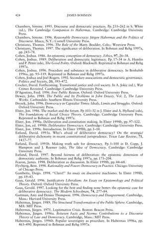 424

JAMES BOHMAN

Chambers, Simone. 1995. Discourse and democratic practices. Pp. 233±262 in S. White
(ed.), The Cambridge Companion to Habermas. Cambridge: Cambridge University
Press.
Chambers, Simone. 1996. Reasonable Democracy: Ju
Èrgen Habermas and the Politics of
Discourse. Ithaca, N.Y.: Cornell University Press.
Christiano, Thomas. 1996. The Rule of the Many. Boulder, Colo.: Westview Press.
Christiano, Thomas. 1997. The signi®cance of deliberation. In Bohman and Rehg 1997a,
pp. 243±78.
Cohen, Joshua. 1986. An epistemic conception of democracy. Ethics, 97, 26±38.
Cohen, Joshua. 1989. Deliberation and democratic legitimacy. Pp. 17±34 in A. Hamlin
and P. Pettit (eds), The Good Polity. Oxford: Blackwell. Reprinted in Bohman and Rehg
1997a.
Cohen, Joshua. 1996. Procedure and substance in deliberative democracy. In Benhabib
1996a, pp. 95±119. Reprinted in Bohman and Rehg 1997a.
Cohen, Joshua and Joel Rogers. 1992. Secondary associations and democratic governance.
Politics and Society, 20, 393±472.
Crocker, David. Forthcoming. Transitional justice and civil society. In A. Jokic (ed.), War
Crimes Revisited. Cambridge: Cambridge University Press.
D'Agostino, Fred. 1996. Free Public Reason. Oxford: Oxford University Press.
Dewey, John. 1988. The Public and Its Problems in John Dewey. Vol. 2, The Later
Works. Carbondale: Southern Illinois University Press.
Dryzek, John. 1996. Democracy in Capitalist Times: Ideals, Limits and Struggles. Oxford:
Oxford University Press.
Elster, Jon. 1986. The market and the forum. Pp 103±32 in J. Elster and A. Hyllund (eds),
The Foundations of Social Choice Theory. Cambridge: Cambridge University Press.
Reprinted in Bohman and Rehg 1997a.
Elster, Jon. 1998a. Deliberation and constitution making. In Elster 1998b, pp. 97±122.
Elster, Jon, ed. 1998b. Deliberative Democracy. Cambridge: Cambridge University Press.
Elster, Jon. 1998c. Introduction. In Elster 1998b, pp. 1±18.
Estlund, David. 1993a. Who's afraid of deliberative democracy? On the strategic/
deliberative dichotomy in recent constitutional jurisprudence. Texas Law Review, 71,
1437±77.
Estlund, David. 1993b. Making truth safe for democracy. Pp. 1±100 in D. Copp, J.
Hampton and J. Roemer (eds), The Idea of Democracy. Cambridge: Cambridge
University Press.
Estlund, David. 1997. Beyond fairness of deliberation: the epistemic dimension of
democratic authority. In Bohman and Rehg 1997a, pp. 173±204.
Fearon, James. 1998. Deliberation as discussion. In Elster 1998b, pp. 44±68.
Flyvbjerg, Bent. 1998. Rationality and Power: Democracy in Practice. Chicago: University
of Chicago Press.
Gambetta, Diego. 1998. ``Claro!'' An essay on discursive machismo. In Elster 1998b,
pp. 19±43.
Gaus, Gerald. 1996. Justi®catory Liberalism: An Essay on Epistemology and Political
Theory. Oxford: Oxford University Press.
Gaus, Gerald. 1997. Looking for the best and ®nding none better: the epistemic case for
deliberative democracy. The Modern Schoolman, 74, 277±84.
Guttman, Amy and Dennis Thompson. 1996. Democracy and Disagreement. Cambridge,
Mass.: Harvard University Press.
Habermas, Jurgen. 1989. The Structural Transformation of the Public Sphere. Cambridge,
È
MA: MIT Press.
Habermas, Jurgen. 1975. Legitimation Crisis. Boston: Beacon Press.
È
Habermas, Jurgen. 1996a. Between Facts and Norms: Contributions to a Discourse
È
Theory of Law and Democracy. Cambridge, Mass.: MIT Press.
Habermas, Jurgen. 1996b. Popular sovereignty as procedure. In Habermas 1996a, pp.
È
463±490. Reprinted in Bohman and Rehg 1997a.

 