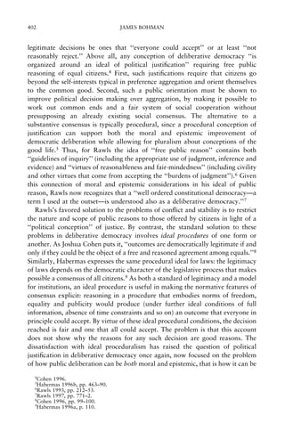 402

JAMES BOHMAN

legitimate decisions be ones that ``everyone could accept'' or at least ``not
reasonably reject.'' Above all, any conception of deliberative democracy ``is
organized around an ideal of political justi®cation'' requiring free public
reasoning of equal citizens.4 First, such justi®cations require that citizens go
beyond the self-interests typical in preference aggregation and orient themselves
to the common good. Second, such a public orientation must be shown to
improve political decision making over aggregation, by making it possible to
work out common ends and a fair system of social cooperation without
presupposing an already existing social consensus. The alternative to a
substantive consensus is typically procedural, since a procedural conception of
justi®cation can support both the moral and epistemic improvement of
democratic deliberation while allowing for pluralism about conceptions of the
good life.5 Thus, for Rawls the idea of ``free public reason'' contains both
``guidelines of inquiry'' (including the appropriate use of judgment, inference and
evidence) and ``virtues of reasonableness and fair-mindedness'' (including civility
and other virtues that come from accepting the ``burdens of judgment'').6 Given
this connection of moral and epistemic considerations in his ideal of public
reason, Rawls now recognizes that a ``well ordered constitutional democracyÐa
term I used at the outsetÐis understood also as a deliberative democracy.''7
Rawls's favored solution to the problems of con¯ict and stability is to restrict
the nature and scope of public reasons to those offered by citizens in light of a
``political conception'' of justice. By contrast, the standard solution to these
problems in deliberative democracy involves ideal procedures of one form or
another. As Joshua Cohen puts it, ``outcomes are democratically legitimate if and
only if they could be the object of a free and reasoned agreement among equals.''8
Similarly, Habermas expresses the same procedural ideal for laws: the legitimacy
of laws depends on the democratic character of the legislative process that makes
possible a consensus of all citizens.9 As both a standard of legitimacy and a model
for institutions, an ideal procedure is useful in making the normative features of
consensus explicit: reasoning in a procedure that embodies norms of freedom,
equality and publicity would produce (under further ideal conditions of full
information, absence of time constraints and so on) an outcome that everyone in
principle could accept. By virtue of these ideal procedural conditions, the decision
reached is fair and one that all could accept. The problem is that this account
does not show why the reasons for any such decision are good reasons. The
dissatisfaction with ideal proceduralism has raised the question of political
justi®cation in deliberative democracy once again, now focused on the problem
of how public deliberation can be both moral and epistemic, that is how it can be
4

Cohen 1996.
Habermas 1996b, pp. 463±90.
6
Rawls 1993, pp. 212±53.
7
Rawls 1997, pp. 771±2.
8
Cohen 1996, pp. 99±100.
9
Habermas 1996a, p. 110.
5

 