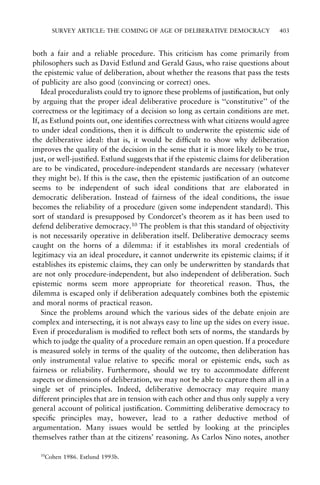 SURVEY ARTICLE: THE COMING OF AGE OF DELIBERATIVE DEMOCRACY

403

both a fair and a reliable procedure. This criticism has come primarily from
philosophers such as David Estlund and Gerald Gaus, who raise questions about
the epistemic value of deliberation, about whether the reasons that pass the tests
of publicity are also good (convincing or correct) ones.
Ideal proceduralists could try to ignore these problems of justi®cation, but only
by arguing that the proper ideal deliberative procedure is ``constitutive'' of the
correctness or the legitimacy of a decision so long as certain conditions are met.
If, as Estlund points out, one identi®es correctness with what citizens would agree
to under ideal conditions, then it is dif®cult to underwrite the epistemic side of
the deliberative ideal: that is, it would be dif®cult to show why deliberation
improves the quality of the decision in the sense that it is more likely to be true,
just, or well-justi®ed. Estlund suggests that if the epistemic claims for deliberation
are to be vindicated, procedure-independent standards are necessary (whatever
they might be). If this is the case, then the epistemic justi®cation of an outcome
seems to be independent of such ideal conditions that are elaborated in
democratic deliberation. Instead of fairness of the ideal conditions, the issue
becomes the reliability of a procedure (given some independent standard). This
sort of standard is presupposed by Condorcet's theorem as it has been used to
defend deliberative democracy.10 The problem is that this standard of objectivity
is not necessarily operative in deliberation itself. Deliberative democracy seems
caught on the horns of a dilemma: if it establishes its moral credentials of
legitimacy via an ideal procedure, it cannot underwrite its epistemic claims; if it
establishes its epistemic claims, they can only be underwritten by standards that
are not only procedure-independent, but also independent of deliberation. Such
epistemic norms seem more appropriate for theoretical reason. Thus, the
dilemma is escaped only if deliberation adequately combines both the epistemic
and moral norms of practical reason.
Since the problems around which the various sides of the debate enjoin are
complex and intersecting, it is not always easy to line up the sides on every issue.
Even if proceduralism is modi®ed to re¯ect both sets of norms, the standards by
which to judge the quality of a procedure remain an open question. If a procedure
is measured solely in terms of the quality of the outcome, then deliberation has
only instrumental value relative to speci®c moral or epistemic ends, such as
fairness or reliability. Furthermore, should we try to accommodate different
aspects or dimensions of deliberation, we may not be able to capture them all in a
single set of principles. Indeed, deliberative democracy may require many
different principles that are in tension with each other and thus only supply a very
general account of political justi®cation. Committing deliberative democracy to
speci®c principles may, however, lead to a rather deductive method of
argumentation. Many issues would be settled by looking at the principles
themselves rather than at the citizens' reasoning. As Carlos Nino notes, another
10

Cohen 1986. Estlund 1993b.

 