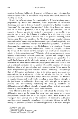 404

JAMES BOHMAN

paradox then looms. Deliberative democracy could become a very robust method
for deciding very little. Or, it could also easily become a very weak procedure for
deciding too much.
Despite the early enthusiasm for proceduralism in deliberative democracy as
propounded by Rawls and Habermas, some proponents of deliberative
democracy now seek to distance themselves from the view that fair procedures
``constitute'' the correctness of the decision.11 Others think that we may simply
have to live with its paradoxes.12 As in any ``pure'' proceduralism, such an
account of fairness permits no standard of assessment or revisability of an
outcome that is correct by de®nition if produced by a fair, ideal deliberative
procedure.13 However, there is another side of the potential antinomy, which
Guttman and Thompson identify as the ``deadlock between proceduralists and
constitutionalism'' concerning whether democratic procedures have priority over
outcomes or just outcomes priority over democratic procedure. Deliberative
democracy, they argue, ought to reject this dichotomy by arguing for a ``dynamic
interaction'' between procedure and outcome: ``neither the principles that de®ne
the process of deliberation nor the principles that constitute its content have
priority in deliberative democracy.''14 Majority rule is one such contested terrain
between proceduralists and constitutionalists. Guttman and Thompson argue
that it is justi®ed both in terms of content and process: as a procedure it is
justi®ed only because of the substantive values of political equality and moral
respect that are internal to its democratic process; these substantive values in turn
act as external constraints on the content of possible outcomes of majority
decisions. Most of all, proceduralism and constitutionalism fail to resolve the
moral disagreements typical of everyday, ``middle'' democracy. The advantage
then of deliberative justi®cation is that it is neither purely procedural nor
constitutional, but a mixture of both in a set of principles that elaborate the
necessary conditions of deliberation and its substantive outcomes. The dilemmas
of proceduralism are only resolvable by appealing to many different principles in
the justi®cation of deliberative democracy, with principles of reciprocity,
publicity and accountability elaborating the necessary conditions for
deliberation and with liberal principles of equality, liberty and fair opportunity
elaborating its substantive commitments and constraints.
One dif®culty is that this conception says little about the epistemic role of
deliberation, except to the extent that many issues that appear to be moral
disagreements actually turn out to be empirical issues. Thus, Guttman and
Thompson have resolved one of the antinomies of deliberative justi®cation
revolving around potentially contradictory dimensions of fairness, but only by
making the epistemic qualities of deliberation byproducts of the moral principles
11

Christiano 1996; 1997.
Michelman 1988; 1997.
13
With some exceptions (D'Agostino 1996).
14
Guttman and Thompson 1996, p. 27.
12

 