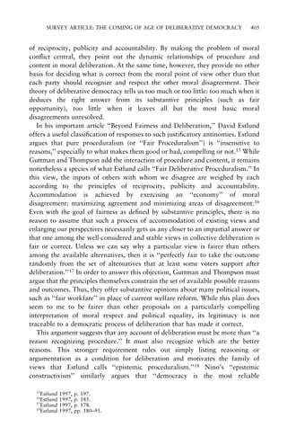 SURVEY ARTICLE: THE COMING OF AGE OF DELIBERATIVE DEMOCRACY

405

of reciprocity, publicity and accountability. By making the problem of moral
con¯ict central, they point out the dynamic relationships of procedure and
content in moral deliberation. At the same time, however, they provide no other
basis for deciding what is correct from the moral point of view other than that
each party should recognize and respect the other moral disagreement. Their
theory of deliberative democracy tells us too much or too little: too much when it
deduces the right answer from its substantive principles (such as fair
opportunity), too little when it leaves all but the most basic moral
disagreements unresolved.
In his important article ``Beyond Fairness and Deliberation,'' David Estlund
offers a useful classi®cation of responses to such justi®catory antinomies. Estlund
argues that pure proceduralism (or ``Fair Proceduralism'') is ``insensitive to
reasons,'' especially to what makes them good or bad, compelling or not.15 While
Guttman and Thompson add the interaction of procedure and content, it remains
nonetheless a species of what Estlund calls ``Fair Deliberative Proceduralism.'' In
this view, the inputs of others with whom we disagree are weighed by each
according to the principles of reciprocity, publicity and accountability.
Accommodation is achieved by exercising an ``economy'' of moral
disagreement: maximizing agreement and minimizing areas of disagreement.16
Even with the goal of fairness as de®ned by substantive principles, there is no
reason to assume that such a process of accommodation of existing views and
enlarging our perspectives necessarily gets us any closer to an impartial answer or
that one among the well-considered and stable views in collective deliberation is
fair or correct. Unless we can say why a particular view is fairer than others
among the available alternatives, then it is ``perfectly fair to take the outcome
randomly from the set of alternatives that at least some voters support after
deliberation.''17 In order to answer this objection, Guttman and Thompson must
argue that the principles themselves constrain the set of available possible reasons
and outcomes. Thus, they offer substantive opinions about many political issues,
such as ``fair workfare'' in place of current welfare reform. While this plan does
seem to me to be fairer than other proposals on a particularly compelling
interpretation of moral respect and political equality, its legitimacy is not
traceable to a democratic process of deliberation that has made it correct.
This argument suggests that any account of deliberation must be more than ``a
reason recognizing procedure.'' It must also recognize which are the better
reasons. This stronger requirement rules out simply listing reasoning or
argumentation as a condition for deliberation and motivates the family of
views that Estlund calls ``epistemic proceduralism.''18 Nino's ``epistemic
constructivism'' similarly argues that ``democracy is the most reliable
15

Estlund
Estlund
17
Estlund
18
Estlund
16

1997,
1997,
1997,
1997,

p. 197.
p. 185.
p. 178.
pp. 180±91.

 