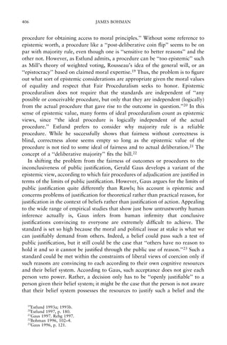406

JAMES BOHMAN

procedure for obtaining access to moral principles.'' Without some reference to
epistemic worth, a procedure like a ``post-deliberative coin ¯ip'' seems to be on
par with majority rule, even though one is ``sensitive to better reasons'' and the
other not. However, as Estlund admits, a procedure can be ``too epistemic'' such
as Mill's theory of weighted voting, Rousseau's idea of the general will, or an
``epistocracy'' based on claimed moral expertise.19 Thus, the problem is to ®gure
out what sort of epistemic considerations are appropriate given the moral values
of equality and respect that Fair Proceduralism seeks to honor. Epistemic
proceduralism does not require that the standards are independent of ``any
possible or conceivable procedure, but only that they are independent (logically)
from the actual procedure that gave rise to the outcome in question.''20 In this
sense of epistemic value, many forms of ideal proceduralism count as epistemic
views, since ``the ideal procedure is logically independent of the actual
procedure.'' Estlund prefers to consider why majority rule is a reliable
procedure. While he successfully shows that fairness without correctness is
blind, correctness alone seems empty so long as the epistemic value of the
procedure is not tied to some ideal of fairness and to actual deliberation.21 The
concept of a ``deliberative majority'' ®ts the bill.22
In shifting the problem from the fairness of outcomes or procedures to the
inconclusiveness of public justi®cation, Gerald Gaus develops a variant of the
epistemic view, according to which fair procedures of adjudication are justi®ed in
terms of the limits of public justi®cation. However, Gaus argues for the limits of
public justi®cation quite differently than Rawls; his account is epistemic and
concerns problems of justi®cation for theoretical rather than practical reason, for
justi®cation in the context of beliefs rather than justi®cation of action. Appealing
to the wide range of empirical studies that show just how untrustworthy human
inference actually is, Gaus infers from human in®rmity that conclusive
justi®cations convincing to everyone are extremely dif®cult to achieve. The
standard is set so high because the moral and political issue at stake is what we
can justi®ably demand from others. Indeed, a belief could pass such a test of
public justi®cation, but it still could be the case that ``others have no reason to
hold it and so it cannot be justi®ed through the public use of reason.''23 Such a
standard could be met within the constraints of liberal views of coercion only if
such reasons are convincing to each according to their own cognitive resources
and their belief system. According to Gaus, such acceptance does not give each
person veto power. Rather, a decision only has to be ``openly justi®able'' to a
person given their belief system; it might be the case that the person is not aware
that their belief system possesses the resources to justify such a belief and the
19

Estlund 1993a; 1993b.
Estlund 1997, p. 180.
21
Gaus 1997. Rehg 1997.
22
Bohman 1996, 102±4.
23
Gaus 1996, p. 121.
20

 