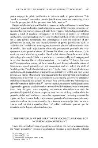 SURVEY ARTICLE: THE COMING OF AGE OF DELIBERATIVE DEMOCRACY

407

person engaged in public justi®cation in this case seeks to point this out. This
``weak externalist'' constraint permits justi®cation based on correcting errors
from the perspective of that person's own belief system.24
Despite emphasizing how dif®cult it is to convince others, this conception is ``too
epistemic'' in demanding too much of public reasons. While rejecting consensus for
open justi®cation to everyone according to their system of beliefs, Gaus nonetheless
accepts a kind of practical convergence on liberalism in matters of political
justi®cation. Since correcting others' false beliefs about their own belief systems is
not a very robust mechanism, this convergence is not the outcome of any
deliberation. In fact, the very inconclusiveness of public justi®cation leads to
``adjudication'' and thus to umpiring mechanisms in place of deliberation in cases
of con¯ict. But such adjudication ultimately presupposes precisely the very
agreement about practical norms of fairness that Gaus tries to do without. Gaus
admits as much when he argues that liberal politics is not about the nature of the
political agenda as such: ``if the real world were characterized by such sweeping and
intractable disputes, liberal politics would not . . . be possible.''25 But, as Guttman
and Thompson show in many of their examples, such disputes about the nature of
fundamental moral principles are not uncommon and are indeed the stuff of
``middle politics'' in deliberative democracy.26 Rather than regarding adjudicating
institutions and interpretation of principles as normatively settled and then seeing
politics as a matter of resolving the disagreements that emerge within such settled
mechanisms, it is better to see deliberation as an ongoing cooperative enterprise
that does not require that citizens be always fully convinced by the public reasons
offered by others in deliberation.27 The very inconclusiveness of public justi®cation
suggests the opposite conclusion: that citizens should deliberate about norms even
when they disagree, since umpiring mechanisms themselves can only be
provisionally justi®ed. Citizens cooperate even in cases of deep con¯ict when the
procedure is fair and thus have a reasonable expectation of convincing others of the
cogency of their reasons. In the end, epistemic proceduralism seems to require only
that citizens share the assumption that there is some way to judge better or worse
reasons and not that a speci®ed theory of public justi®cation provide speci®c
criteria to settle disputes about such norms.

II. THE PRINCIPLES OF DELIBERATIVE DEMOCRACY: DILEMMAS OF
INCLUSION AND CONSTRAINT
Given the inconclusiveness of epistemic appeals in the face of disagreements,
the ``many-principles'' version of deliberation provides a more directly political
24

Gaus 1996, p. 138.
Gaus 1996, p. 239.
26
Guttman and Thompson 1996, p. 51.
27
Bohman 1996, ch. 1.
25

 