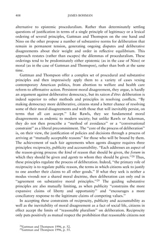 408

JAMES BOHMAN

alternative to epistemic proceduralism. Rather than determinately settling
questions of justi®cation in terms of a single principle of legitimacy or a lexical
ordering of several principles, Guttman and Thomspon on the one hand and
Nino on the other propose a number of substantive norms for deliberation that
remain in permanent tension, generating ongoing disputes and deliberative
disagreements about their weight and order in re¯ective equilibrium. This
approach restates (rather than escapes) the dilemmas of proceduralism. These
orderings tend to be predominately either epistemic (as in the case of Nino) or
moral (as in the case of Guttman and Thomspon), rather than both at the same
time.
Guttman and Thompson offer a complex set of procedural and substantive
principles and then impressively apply them to a variety of cases vexing
contemporary American politics, from abortion to welfare and health care
reform to af®rmative action. Persistent moral disagreement, they argue, is hardly
an argument against deliberative democracy, but its raison d'e
Ãtre: deliberation is
indeed superior to other methods and principles in resolving con¯icts. ``By
making democracy more deliberative, citizens stand a better chance of resolving
some of their moral disagreements and with those that will inevitably persist, on
terms that all can accept.'' Like Rawls, they see fundamental moral
disagreements as endemic to modern society; but unlike Rawls or Ackerman,
they do not then proscribe a ``method of avoidance'' or a ``conversational
constraint'' as a liberal precommitment. The ``core of the process of deliberation''
is, on their view, the justi®cation of policies and decisions through a process of
arriving at ``mutually acceptable reasons'' for those who will be bound by them.
The achievement of such fair agreements when agents disagree requires three
principles: reciprocity, publicity and accountability. ``Each addresses an aspect of
the reason-giving process: the kind of reason that should be given, the forum in
which they should be given and agents to whom they should be given.''28 Thus,
these principles regulate the process of deliberation. Indeed, ``the primary role of
reciprocity is to regulate public reason, the terms in which citizens seek to justify
to one another their claims to all other goods.'' If what they seek is neither a
modus vivendi nor a shared moral doctrine, then deliberation can only end in
``agreement on substantive moral principles.''29 The guiding substantive
principles are also mutually limiting, as when publicity ``constrains the more
expansive claims of liberty and opportunity'' and ``encourages a more
conciliatory response to the legitimate claims of competing values.''
In accepting these constraints of reciprocity, publicity and accountability as
well as the inevitability of moral disagreement as a fact of social life, citizens in
effect accept the limits of ``reasonable pluralism'' on deliberation. Reciprocity
only puts positively as mutual respect the prohibition that reasonable citizens not
28
29

Guttman and Thompson 1996, p. 52.
Guttman and Thompson 1996, p. 55.

 